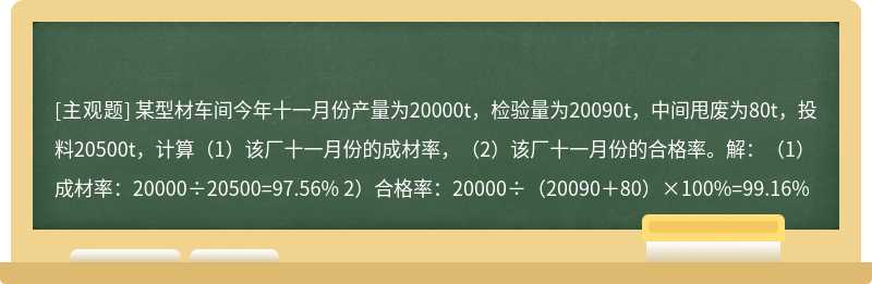 某型材车间今年十一月份产量为20000t，检验量为20090t，中间甩废为80t，投料20500t，计算（1）该厂十一月份的成材率，（2）该厂十一月份的合格率。解：（1）成材率：20000÷20500=97.56% 2）合格率：20000÷（20090＋80）×100%=99.16%