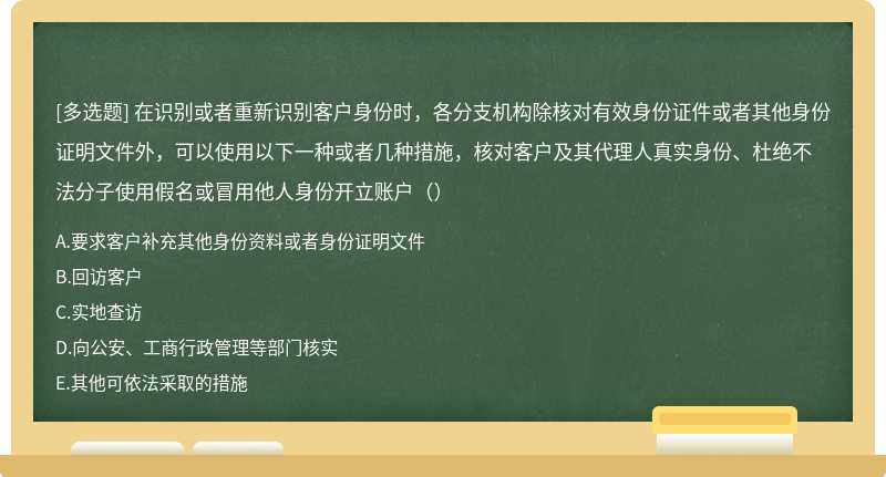 在识别或者重新识别客户身份时，各分支机构除核对有效身份证件或者其他身份证明文件外，可以使用以下一种或者几种措施，核对客户及其代理人真实身份、杜绝不法分子使用假名或冒用他人身份开立账户（）