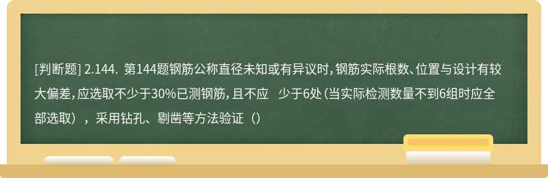 2.144. 第144题钢筋公称直径未知或有异议时，钢筋实际根数、位置与设计有较大偏差，应选取不少于30%已测钢筋，且不应 少于6处（当实际检测数量不到6组时应全部选取），采用钻孔、剔凿等方法验证（）