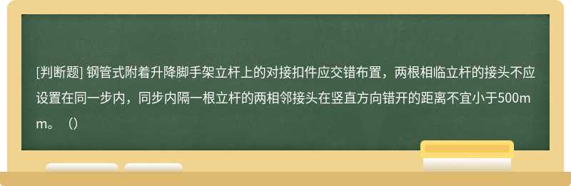 钢管式附着升降脚手架立杆上的对接扣件应交错布置，两根相临立杆的接头不应设置在同一步内，同步内隔一根立杆的两相邻接头在竖直方向错开的距离不宜小于500mm。（）