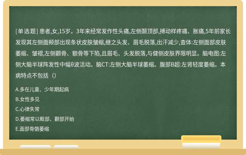 患者,女,15岁。3年来经常发作性头痛,左侧颞顶部,搏动样疼痛、胀痛,5年前家长发现其左侧面颊部出现条状皮肤皱缩,继之头发、眉毛脱落,出汗减少,查体:左侧面部皮肤萎缩、皱褶,左侧颧骨、额骨等下陷,且眉毛、头发脱落,与健侧皮肤界限明显。脑电图:左侧大脑半球阵发性中幅θ波活动。脑CT:左侧大脑半球萎缩。腹部B超:左肾轻度萎缩。本病特点不包括（）