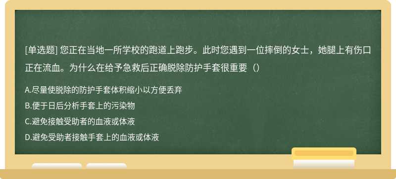 您正在当地一所学校的跑道上跑步。此时您遇到一位摔倒的女士，她腿上有伤口正在流血。为什么在给予急救后正确脱除防护手套很重要（）