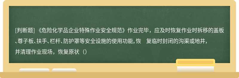 《危险化学品企业特殊作业安全规范》作业完毕，应及时恢复作业时拆移的盖板、尊子板、扶手、栏杆、防护罩等安全设施的使用功能，恢 复临时封闭的沟渠或地井，并清理作业现场，恢复原状（）