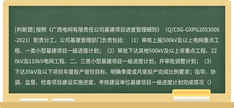 按照《广西电网有限责任公司基建项目进度管理细则》（Q/CSG-GXPG2053006-2021）职责分工，公司基建管理部门负责包括：（1）审核上报500kV及以上电网重点工程、一类小型基建项目一级进度计划；（2）审批下达其他500kV及以上非重点工程、220kV及110kV电网工程、二、三类小型基建项目一级进度计划，并审批调整计划；（3）下达35kV及以下项目年度投产管控目标，明确季度或月度投产完成比例要求；指导、协调、监督、检查项目建设实施进度，考核建设单位基建项目一级进度计划完成情况（）