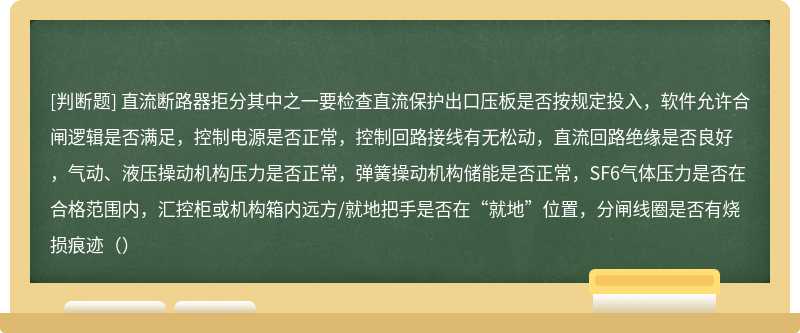 直流断路器拒分其中之一要检查直流保护出口压板是否按规定投入，软件允许合闸逻辑是否满足，控制电源是否正常，控制回路接线有无松动，直流回路绝缘是否良好，气动、液压操动机构压力是否正常，弹簧操动机构储能是否正常，SF6气体压力是否在合格范围内，汇控柜或机构箱内远方/就地把手是否在“就地”位置，分闸线圈是否有烧损痕迹（）