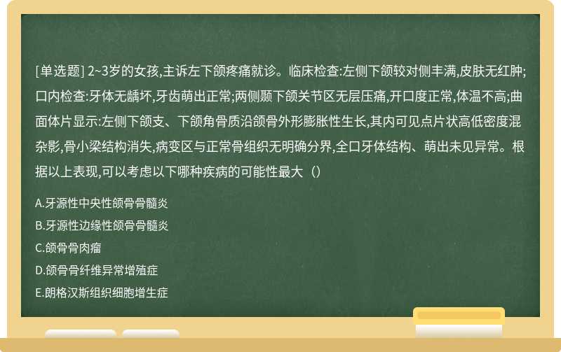 2~3岁的女孩,主诉左下颌疼痛就诊。临床检查:左侧下颌较对侧丰满,皮肤无红肿;口内检查:牙体无龋坏,牙齿萌出正常;两侧颞下颌关节区无层压痛,开口度正常,体温不高;曲面体片显示:左侧下颌支、下颌角骨质沿颌骨外形膨胀性生长,其内可见点片状高低密度混杂影,骨小梁结构消失,病变区与正常骨组织无明确分界,全口牙体结构、萌出未见异常。根据以上表现,可以考虑以下哪种疾病的可能性最大（）