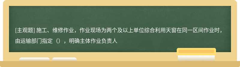 施工、维修作业，作业现场为两个及以上单位综合利用天窗在同一区间作业时，由运输部门指定（），明确主体作业负责人