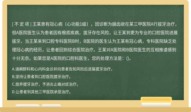 王某患有冠心病〔心功能1级〕，因诊断为龋齿欲在某三甲医院A行拔牙治疗，但A医院医生认为患者因有根底疾病，拔牙存在风险，让王某到更为专业的口腔医院进展拔牙。当王某来到口腔专科医院B时，B医院的医生认为王某有冠心病，专科医院缺乏处理冠心病的经历，让患者回到综合医院治疗。王某对A医院和B医院医生的互相推诿感到十分无奈。如果您是A医院的口腔科医生，您的处理方法是：()。