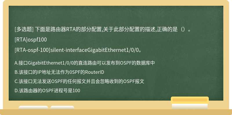 下面是路由器RTA的部分配置,关于此部分配置的描述,正确的是（）。[RTA]ospf100[RTA-ospf-100]silent-interfaceGigabitEthernet1/0/0。