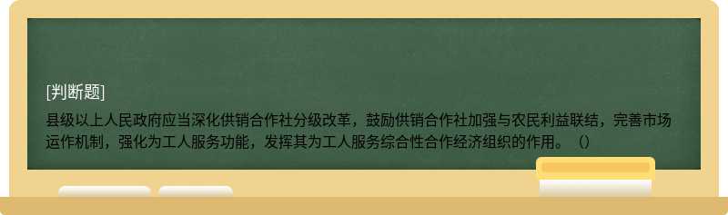 县级以上人民政府应当深化供销合作社分级改革，鼓励供销合作社加强与农民利益联结，完善市场运作机制，强化为工人服务功能，发挥其为工人服务综合性合作经济组织的作用。（）