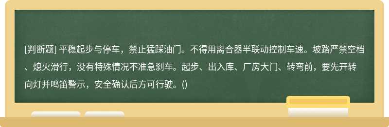 平稳起步与停车，禁止猛踩油门。不得用离合器半联动控制车速。坡路严禁空档、熄火滑行，没有特殊情况不准急刹车。起步、出入库、厂房大门、转弯前，要先开转向灯并鸣笛警示，安全确认后方可行驶。()