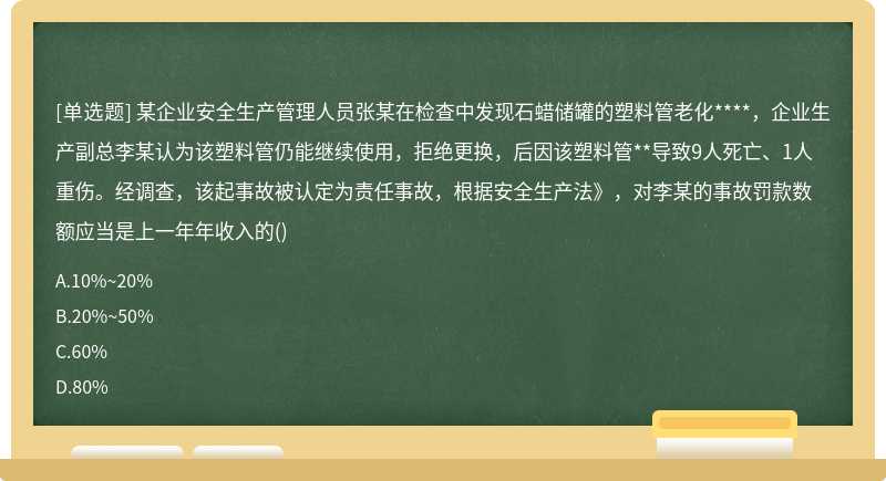 某企业安全生产管理人员张某在检查中发现石蜡储罐的塑料管老化****，企业生产副总李某认为该塑料管仍能继续使用，拒绝更换，后因该塑料管**导致9人死亡、1人重伤。经调查，该起事故被认定为责任事故，根据安全生产法》，对李某的事故罚款数额应当是上一年年收入的()