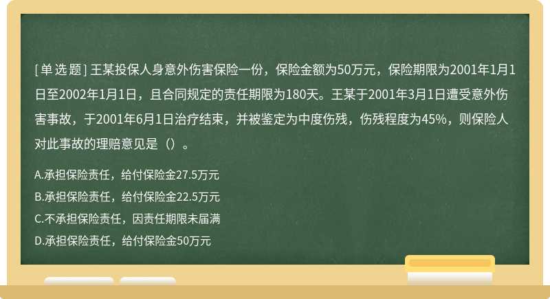 王某投保人身意外伤害保险一份，保险金额为50万元，保险期限为2001年1月1日至2002年1月1日，且合同规定的责任期限为180天。王某于2001年3月1日遭受意外伤害事故，于2001年6月1日治疗结束，并被鉴定为中度伤残，伤残程度为45%，则保险人对此事故的理赔意见是（）。