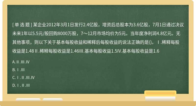 某企业2012年3月1日发行2.4亿股，增资后总股本为3.6亿股，7月1日通过决议未来1年以5.5元/股回购8000万股，7～12月市场均价为5元。当年度净利润4.8亿元。无其他事项，则以下关于基本每股收益和稀释后每股收益的说法正确的是()。Ⅰ.稀释每股收益是1.48Ⅱ.稀释每股收益是1.46Ⅲ.基本每股收益1.5IV.基本每股收益是1.6