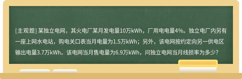 某独立电网，其火电厂某月发电量10万kWh，厂用电电量4％。独立电厂内另有一座上网水电站，购电关口表当月电量为1.5万kWh；另外，该电网按约定向另一供电区输出电量3.7万kWh。该电网当月售电量为6.9万kWh，问独立电网当月线损率为多少？