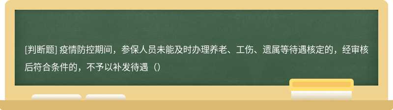 疫情防控期间，参保人员未能及时办理养老、工伤、遗属等待遇核定的，经审核后符合条件的，不予以补发待遇（）