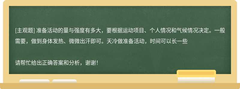 准备活动的量与强度有多大，要根据运动项目、个人情况和气候情况决定。一般需要，做到身体发热、微微出汗即可。天冷做准备活动，时间可以长一些