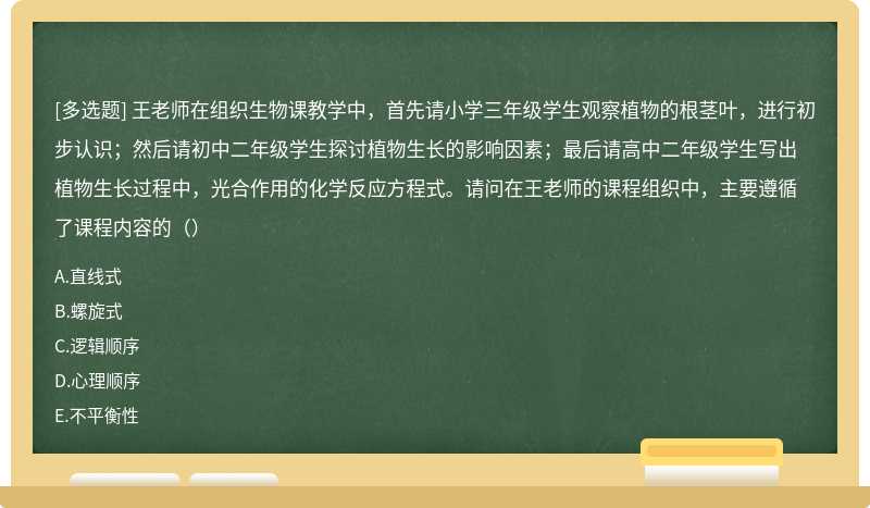 王老师在组织生物课教学中，首先请小学三年级学生观察植物的根茎叶，进行初步认识；然后请初中二年级学生探讨植物生长的影响因素；最后请高中二年级学生写出植物生长过程中，光合作用的化学反应方程式。请问在王老师的课程组织中，主要遵循了课程内容的（）