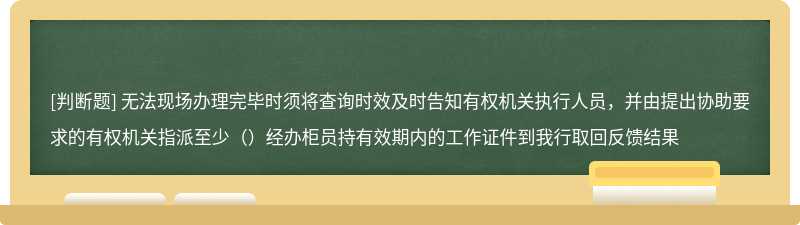无法现场办理完毕时须将查询时效及时告知有权机关执行人员，并由提出协助要求的有权机关指派至少（）经办柜员持有效期内的工作证件到我行取回反馈结果