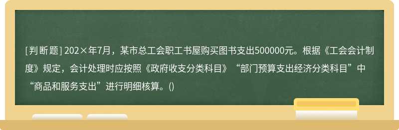 202×年7月，某市总工会职工书屋购买图书支出500000元。根据《工会会计制度》规定，会计处理时应按照《政府收支分类科目》“部门预算支出经济分类科目”中“商品和服务支出”进行明细核算。()