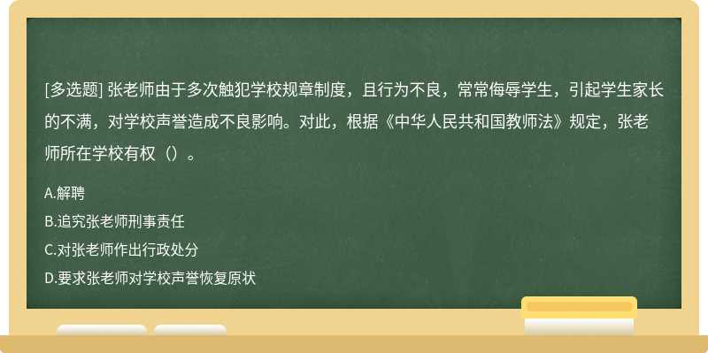 张老师由于多次触犯学校规章制度，且行为不良，常常侮辱学生，引起学生家长的不满，对学校声誉造成不良影响。对此，根据《中华人民共和国教师法》规定，张老师所在学校有权（）。