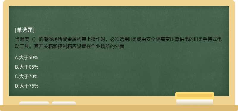 当湿度（）的潮湿场所或金属构架上操作时，必须选用II类或由安全隔离变压器供电的III类手持式电动工具。其开关箱和控制箱应设置在作业场所的外面