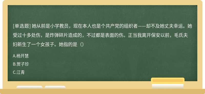 她从前是小学教员，现在本人也是个共产党的组织者——却不及她丈夫幸运。她受过十多处伤，是炸弹碎片造成的，不过都是表面的伤。正当我离开保安以前，毛氏夫妇新生了一个女孩子。她指的是（）