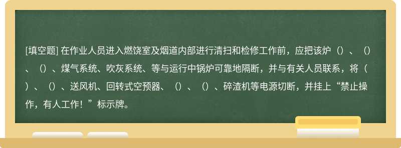 在作业人员进入燃饶室及烟道内部进行清扫和检修工作前，应把该炉（）、（）、（）、煤气系统、吹灰系统、等与运行中锅炉可靠地隔断，并与有关人员联系，将（）、（）、送风机、回转式空预器、（）、（）、碎渣机等电源切断，并挂上“禁止操作，有人工作！”标示牌。