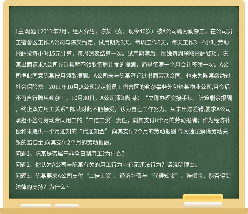 2011年2月，经人介绍，陈某（女，现今46岁）被A公司聘为勤杂工，在公司员工宿舍区工作.A公司与陈某约定，试用期为3天，每周工作6天，每天工作3—4小时,劳动报酬按每小时15元计算，每周造表结算一次。试用期满后，因嫌每周领取报酬繁琐，陈某出面请求A公司允许其暂不领取每周计发的报酬，而是每满一个月合计签领一次。A公司据此同意陈某按月领取报酬。A公司未与陈某签订过书面劳动合同，也未为陈某缴纳过社会保险费。2011年10月,A公司决定将员工宿舍区的勤杂事务外包给某物业公司,且今后不再自行聘用勤杂工。10月30日，A公司通知陈某：“立即办理交接手续、计算剩余报酬，终止双方用工关系