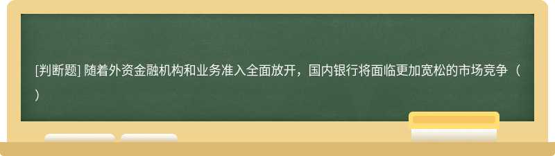 随着外资金融机构和业务准入全面放开，国内银行将面临更加宽松的市场竞争（）