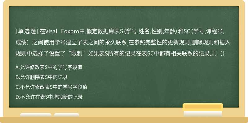 在Visal Foxpro中,假定數(shù)據(jù)庫表S（學號,姓名,性別,年齡）和SC（學號,課程號,成績）之間使用學號建立了表之間的永久聯(lián)系,在參照完整性的更新規(guī)則,刪除規(guī)則和插入規(guī)則中選擇了設置了“限制”如果表S所有的記錄在表SC中都有相關聯(lián)系的記錄,則（）