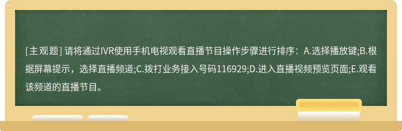 请将通过IVR使用手机电视观看直播节目操作步骤进行排序：A.选择播放键;B.根据屏幕提示，选择直播频道;C.拨打业务接入号码116929;D.进入直播视频预览页面;E.观看该频道的直播节目。