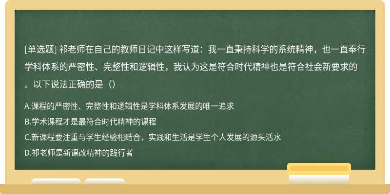 祁老师在自己的教师日记中这样写道：我一直秉持科学的系统精神，也一直奉行学科体系的严密性、完整性和逻辑性，我认为这是符合时代精神也是符合社会新要求的。以下说法正确的是（）