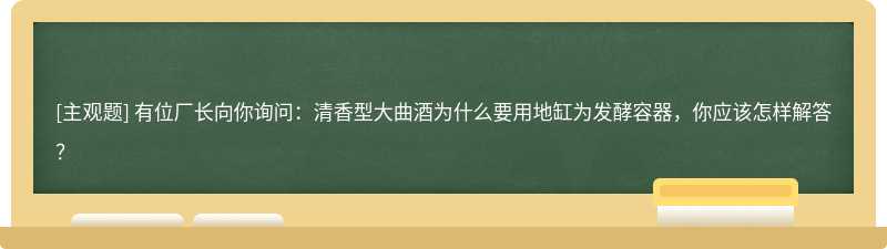 有位厂长向你询问：清香型大曲酒为什么要用地缸为发酵容器，你应该怎样解答？