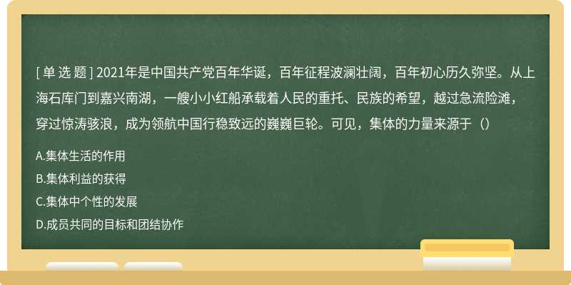 2021年是中国共产党百年华诞，百年征程波澜壮阔，百年初心历久弥坚。从上海石库门到嘉兴南湖，一艘小小红船承载着人民的重托、民族的希望，越过急流险滩，穿过惊涛骇浪，成为领航中国行稳致远的巍巍巨轮。可见，集体的力量来源于（）