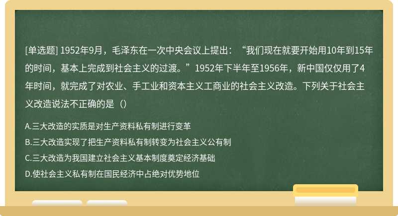 1952年9月，毛泽东在一次中央会议上提出：“我们现在就要开始用10年到15年的时间，基本上完成到社会主义的过渡。”1952年下半年至1956年，新中国仅仅用了4年时间，就完成了对农业、手工业和资本主义工商业的社会主义改造。下列关于社会主义改造说法不正确的是（）