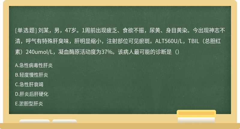 刘某，男，47岁。1周前出现疲乏、食欲不振，尿黄、身目黄染。今出现神志不清，呼气有特殊肝臭味，肝明显缩小，注射部位可见瘀斑。ALT560U/L，TBIL（总胆红素）240umol/L，凝血酶原活动度为37%。该病人最可能的诊断是（）