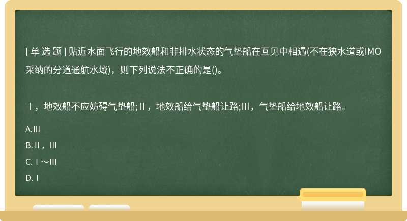 贴近水面飞行的地效船和非排水状态的气垫船在互见中相遇(不在狭水道或IMO采纳的分道通航水域)，则下列说法不正确的是()。Ⅰ，地效船不应妨碍气垫船;Ⅱ，地效船给气垫船让路;Ⅲ，气垫船给地效船让路。