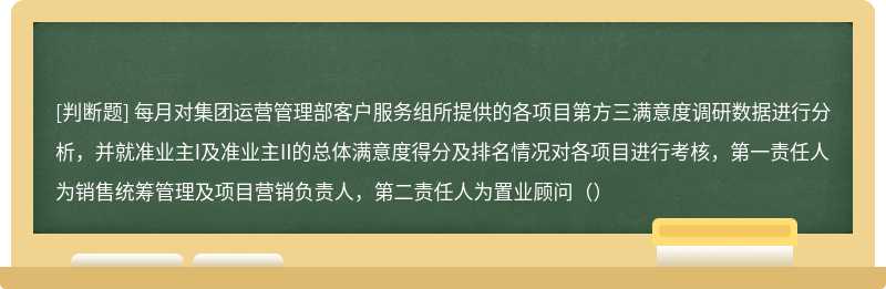 每月对集团运营管理部客户服务组所提供的各项目第方三满意度调研数据进行分析，并就准业主I及准业主II的总体满意度得分及排名情况对各项目进行考核，第一责任人为销售统筹管理及项目营销负责人，第二责任人为置业顾问（）