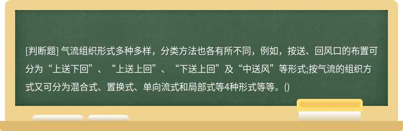 气流组织形式多种多样，分类方法也各有所不同，例如，按送、回风口的布置可分为“上送下回”、“上送上回”、“下送上回”及“中送风”等形式;按气流的组织方式又可分为混合式、置换式、单向流式和局部式等4种形式等等。()