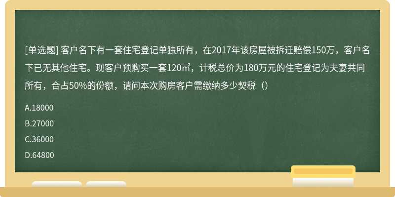 客户名下有一套住宅登记单独所有，在2017年该房屋被拆迁赔偿150万，客户名下已无其他住宅。现客户预购买一套120㎡，计税总价为180万元的住宅登记为夫妻共同所有，合占50%的份额，请问本次购房客户需缴纳多少契税（）