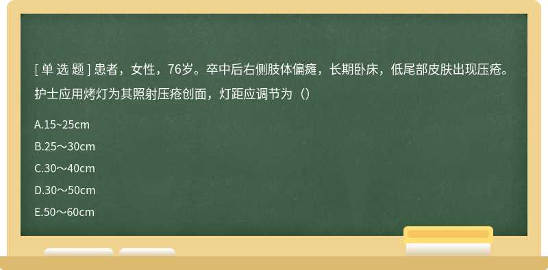 患者，女性，76岁。卒中后右侧肢体偏瘫，长期卧床，低尾部皮肤出现压疮。护士应用烤灯为其照射压疮创面，灯距应调节为（）