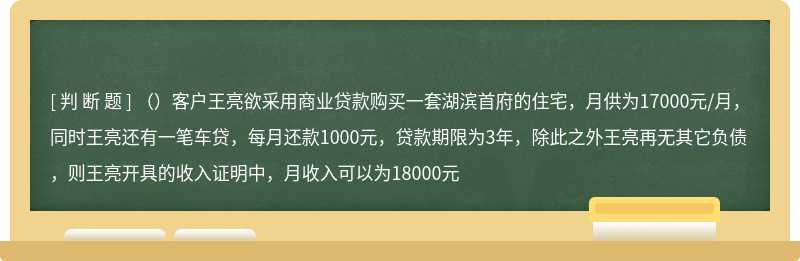 （）客户王亮欲采用商业贷款购买一套湖滨首府的住宅，月供为17000元/月，同时王亮还有一笔车贷，每月还款1000元，贷款期限为3年，除此之外王亮再无其它负债，则王亮开具的收入证明中，月收入可以为18000元