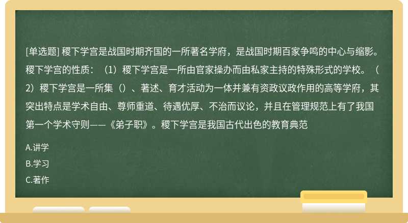 稷下学宫是战国时期齐国的一所著名学府，是战国时期百家争鸣的中心与缩影。稷下学宫的性质：（1）稷下学宫是一所由官家操办而由私家主持的特殊形式的学校。（2）稷下学宫是一所集（）、著述、育才活动为一体并兼有资政议政作用的高等学府，其突出特点是学术自由、尊师重道、待遇优厚、不治而议论，并且在管理规范上有了我国第一个学术守则——《弟子职》。稷下学宫是我国古代出色的教育典范