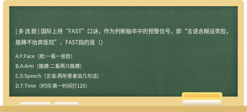 国际上将“FAST”口诀，作为判断脑卒中的预警信号，即“言语含糊没笑脸，胳膊不抬奔医院”。FAST指的是（）