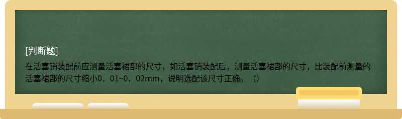 在活塞销装配前应测量活塞裙部的尺寸，如活塞销装配后，测量活塞裙部的尺寸，比装配前测量的活塞裙部的尺寸缩小0．01~0．02mm，说明选配该尺寸正确。（）