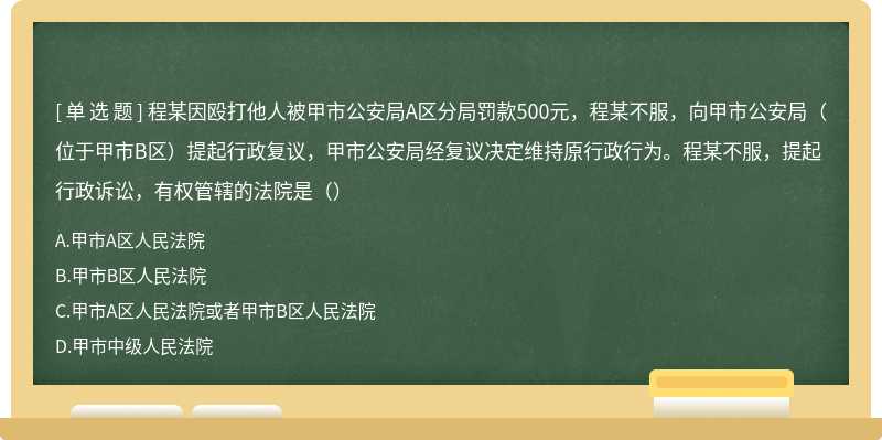 程某因殴打他人被甲市公安局A区分局罚款500元，程某不服，向甲市公安局（位于甲市B区）提起行政复议，甲市公安局经复议决定维持原行政行为。程某不服，提起行政诉讼，有权管辖的法院是（）