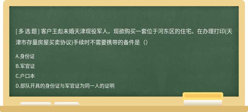 客户王彪未婚天津现役军人。现欲购买一套位于河东区的住宅。在办理打印{天津市存量房屋买卖协议}手续时不需要携带的备件是（）