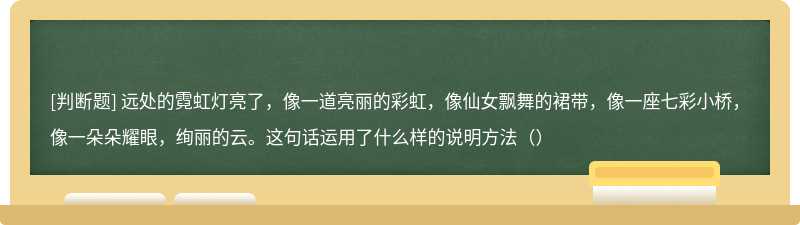 远处的霓虹灯亮了，像一道亮丽的彩虹，像仙女飘舞的裙带，像一座七彩小桥，像一朵朵耀眼，绚丽的云。这句话运用了什么样的说明方法（）