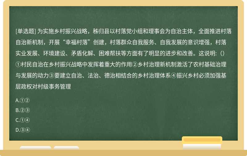 为实施乡村振兴战略，秭归县以村落党小组和理事会为自治主体，全面推进村落自治新机制，开展“幸福村落”创建，村落群众自我服务、自我发展的意识增强，村落实业发展、环境建设、矛盾化解、困难帮扶等方面有了明显的进步和改善。这说明:（）①村民自治在乡村振兴战略中发挥着重大的作用②乡村治理新机制激活了农村基础治理与发展的动力③要建立自治、法治、德治相结合的乡村治理体系④振兴乡村必须加强基层政权对村级事务管理